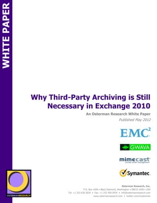 WHITE PAPER




                     Why Third-Party Archiving is Still
                        Necessary in Exchange 2010
ON                                                An Osterman Research White Paper
                                                                               Published May 2012
          SPON




                                                                                                               !
                                                                                                               !
                                                                                                               !




                 sponsored by
                   sponsored by
                                                                                  Osterman Research, Inc.
                                                P.O. Box 1058 • Black Diamond, Washington • 98010-1058 • USA
                                  Tel: +1 253 630 5839 • Fax: +1 253 458 0934 • info@ostermanresearch.com
                                                         www.ostermanresearch.com • twitter.com/mosterman
 