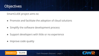 Objectives
SmartCLIDE project aims to:
● Promote and facilitate the adoption of cloud solutions
● Simplify the software development process
● Support developers with little or no experience
● Improve code quality
Open Research Webinars – page 3
 