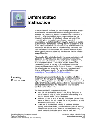 Differentiated
                               Instruction
                                             In any classroom, students will have a range of abilities, needs
                                             and interests. Differentiated instruction is any instructional
                                             strategy that recognizes and supports individual differences in
                                             learning. Differentiated instruction maximizes learning by
                                             considering students’ individual and cultural learning styles,
                                             recognizing that some students will require adjusted
                                             expectations, and offering different ways for students to explore
                                             curriculum and demonstrate learning (as well as accepting that
                                             these different methods are of equal value). With differentiated
                                             instruction, the teacher aims to create learning situations that
                                             match students’ current abilities and preferred learning styles
                                             while stretching their abilities and encouraging them to try new
                                             ways of learning.

                                             Planning for differentiated instruction involves making informed
                                             decisions about the learning environment, instructional time,
                                             content, materials and resources, instructional strategies and
                                             evaluation procedures. A proactive, flexible and student-
                                             centered approach is the key to providing instruction that
                                             maximizes opportunities for all students to learn. Consider the
                                             following issues and strategies in planning for students with
                                             diverse abilities and needs. For a checklist of ideas, see
                                             Instructional Planning Guide for Differentiation.


Learning                                     The learning environment includes the overall layout of the
                                             classroom, the way you use that space, and elements such as
Environment                                  lighting. Although some aspects of the learning environment will
                                             be beyond the individual teacher’s control, it is possible to make
                                             alterations to help ensure the classroom is supportive and
                                             comfortable for all students.
                                             Consider the following sample strategies.
                                             • Vary the places in which learning can occur; for instance,
                                                some concepts may be better learned in a laboratory or an
                                                outdoor setting rather than a classroom.
                                             • Permit a student to work in a quiet, uncrowded corner of the
                                                room, or even in the hall outside the room (but do not isolate
                                                a student against his or her will).
                                             • Make use of headphones, carrels or screens, modified
                                                lighting, alternative desks, or other items to promote learning
                                                for individual students; for example, some students may be
                                                better able to concentrate with a light on their desk.

Knowledge and Employability Studio                                                Elements of Effective Teaching Practice
Teacher Workstation                                                                      Differentiated Instruction 1/9
©Alberta Education, Alberta, Canada (www.LearnAlberta.ca)                                                           2005
 