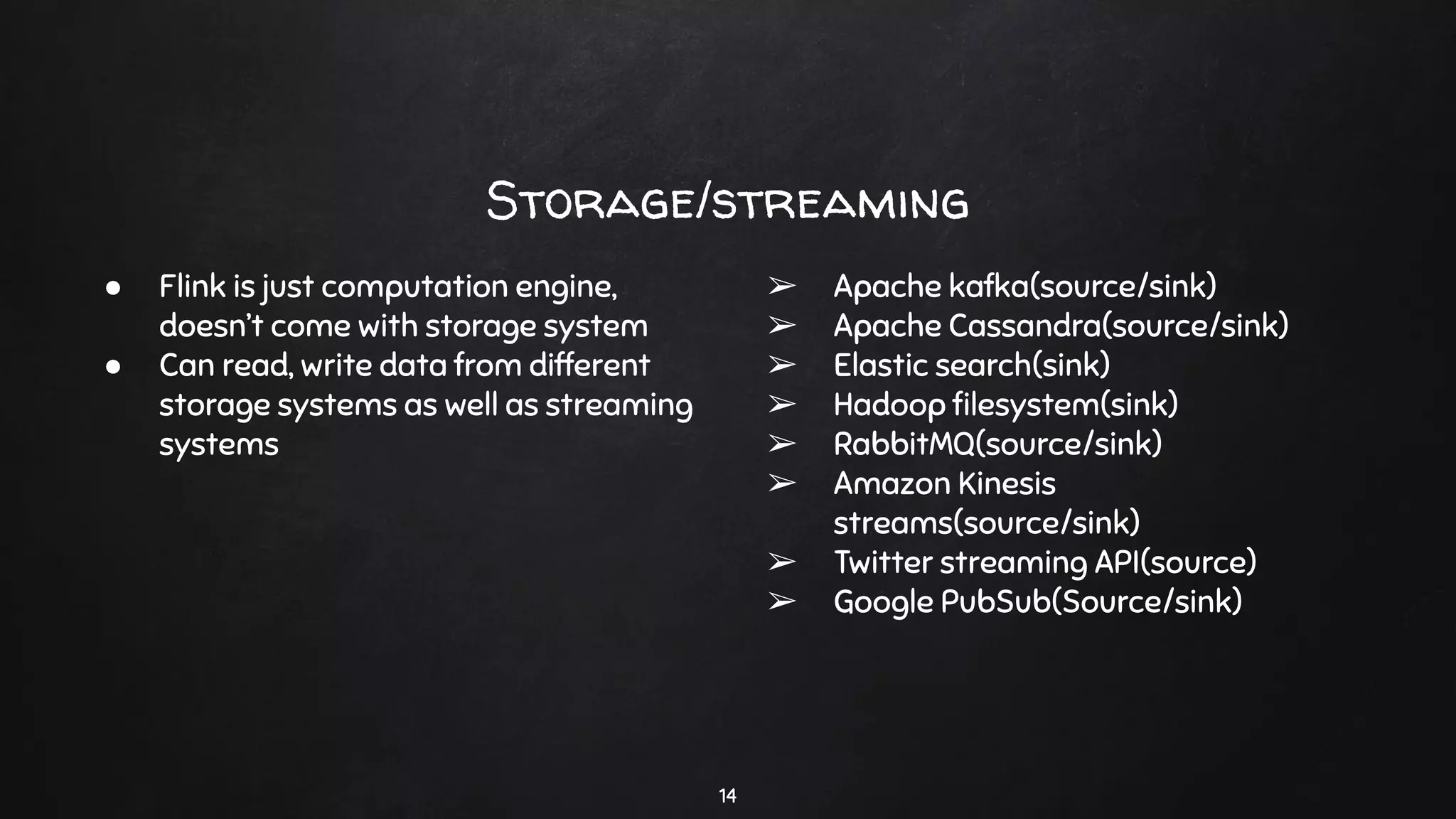Storage/streaming
14
● Flink is just computation engine,
doesn’t come with storage system
● Can read, write data from different
storage systems as well as streaming
systems
➢ Apache kafka(source/sink)
➢ Apache Cassandra(source/sink)
➢ Elastic search(sink)
➢ Hadoop ﬁlesystem(sink)
➢ RabbitMQ(source/sink)
➢ Amazon Kinesis
streams(source/sink)
➢ Twitter streaming API(source)
➢ Google PubSub(Source/sink)
 