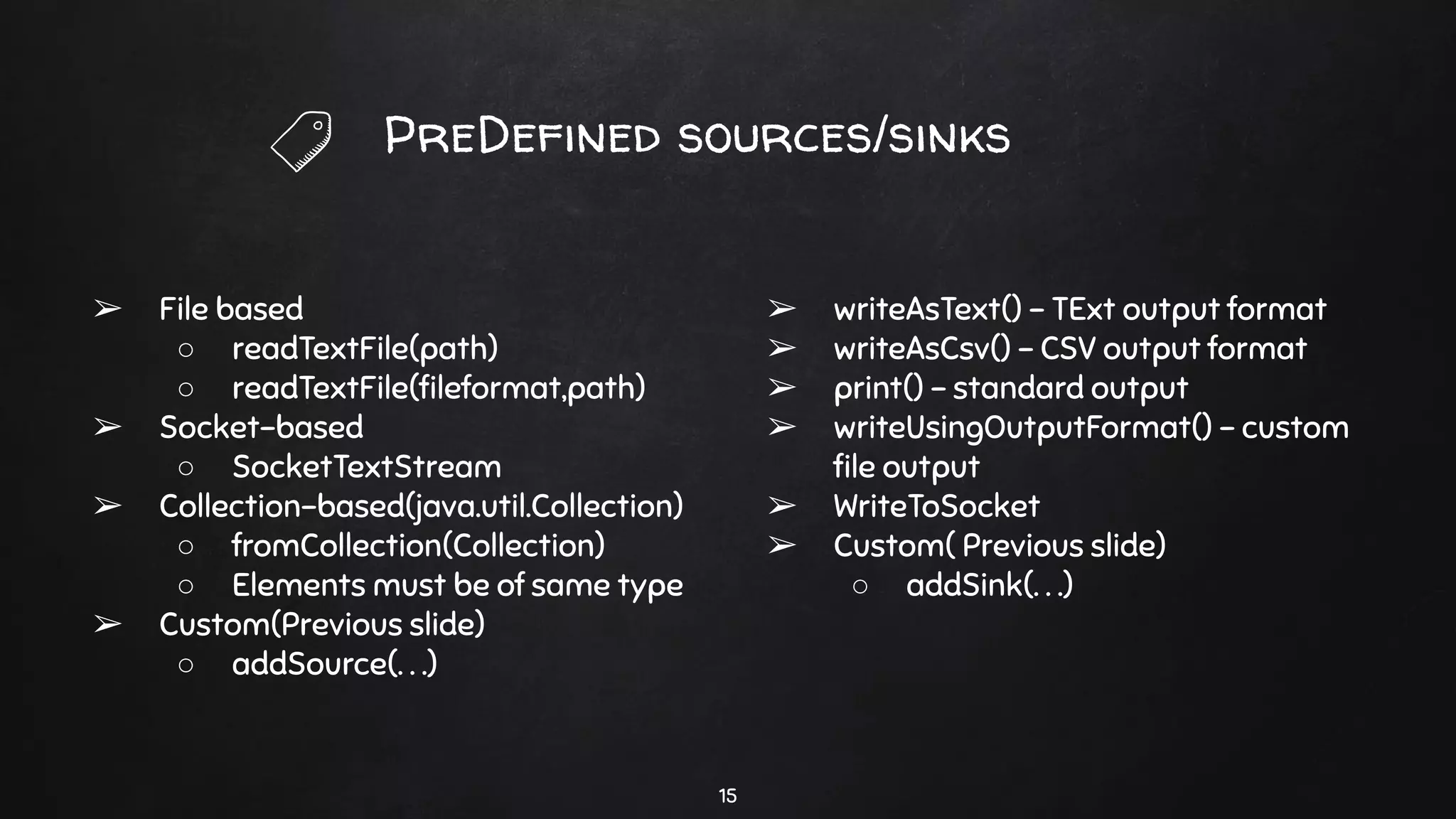 PreDefined sources/sinks
➢ File based
○ readTextFile(path)
○ readTextFile(ﬁleformat,path)
➢ Socket-based
○ SocketTextStream
➢ Collection-based(java.util.Collection)
○ fromCollection(Collection)
○ Elements must be of same type
➢ Custom(Previous slide)
○ addSource(. . .)
➢ writeAsText() - TExt output format
➢ writeAsCsv() - CSV output format
➢ print() - standard output
➢ writeUsingOutputFormat() - custom
ﬁle output
➢ WriteToSocket
➢ Custom( Previous slide)
○ addSink(. . .)
15
 