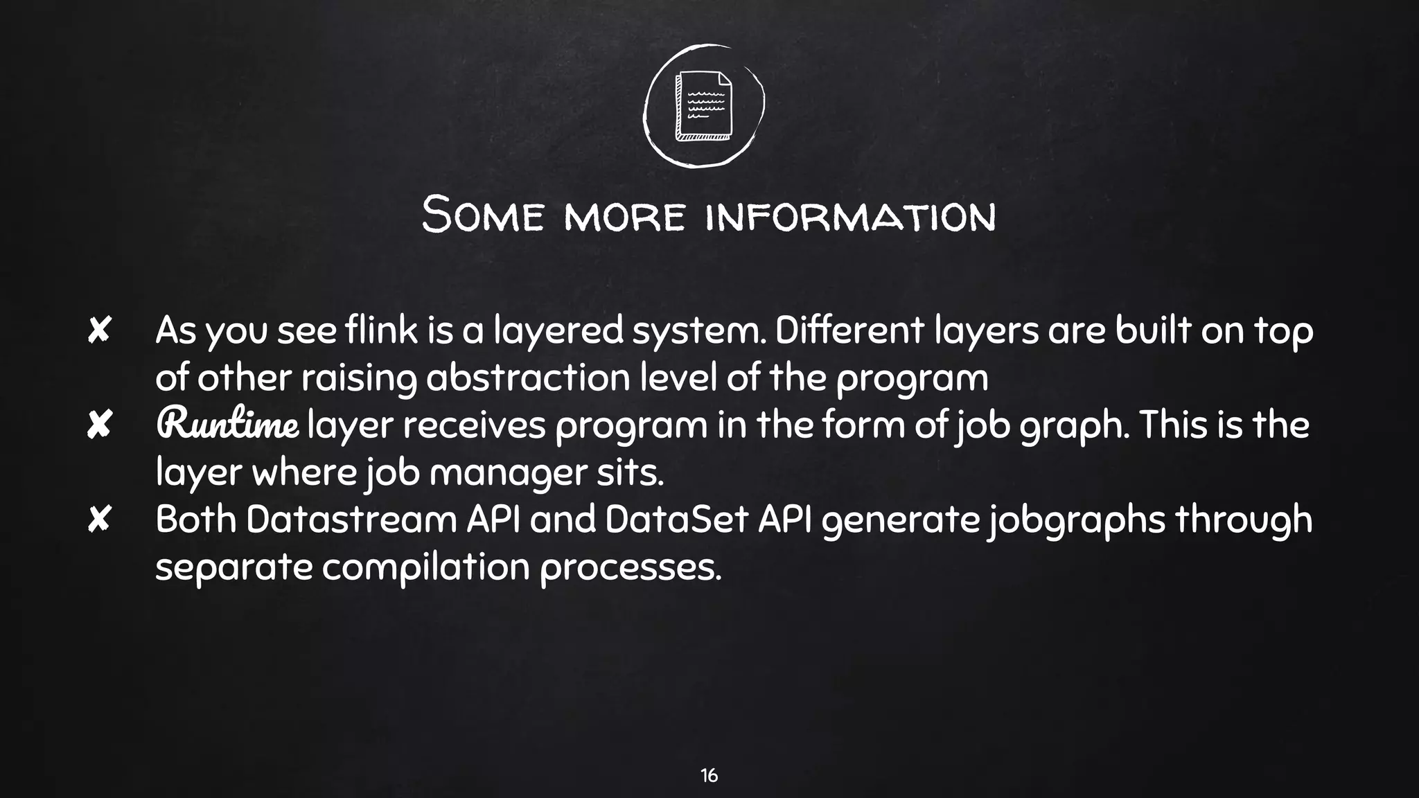 Some more information
✘ As you see ﬂink is a layered system. Different layers are built on top
of other raising abstraction level of the program
✘ Runtime layer receives program in the form of job graph. This is the
layer where job manager sits.
✘ Both Datastream API and DataSet API generate jobgraphs through
separate compilation processes.
16
 