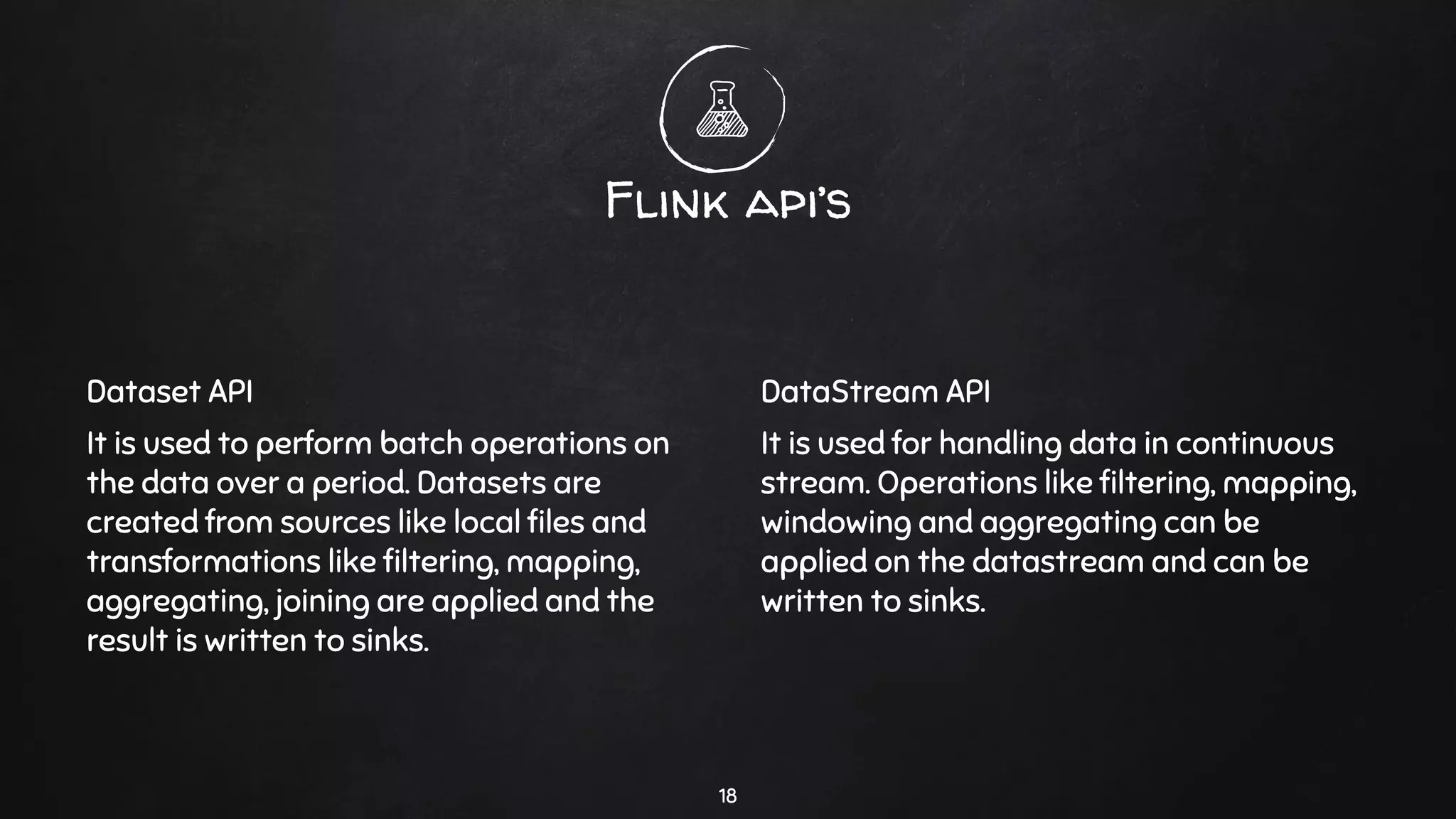 Dataset API
It is used to perform batch operations on
the data over a period. Datasets are
created from sources like local ﬁles and
transformations like ﬁltering, mapping,
aggregating, joining are applied and the
result is written to sinks.
Flink api’s
DataStream API
It is used for handling data in continuous
stream. Operations like ﬁltering, mapping,
windowing and aggregating can be
applied on the datastream and can be
written to sinks.
18
 