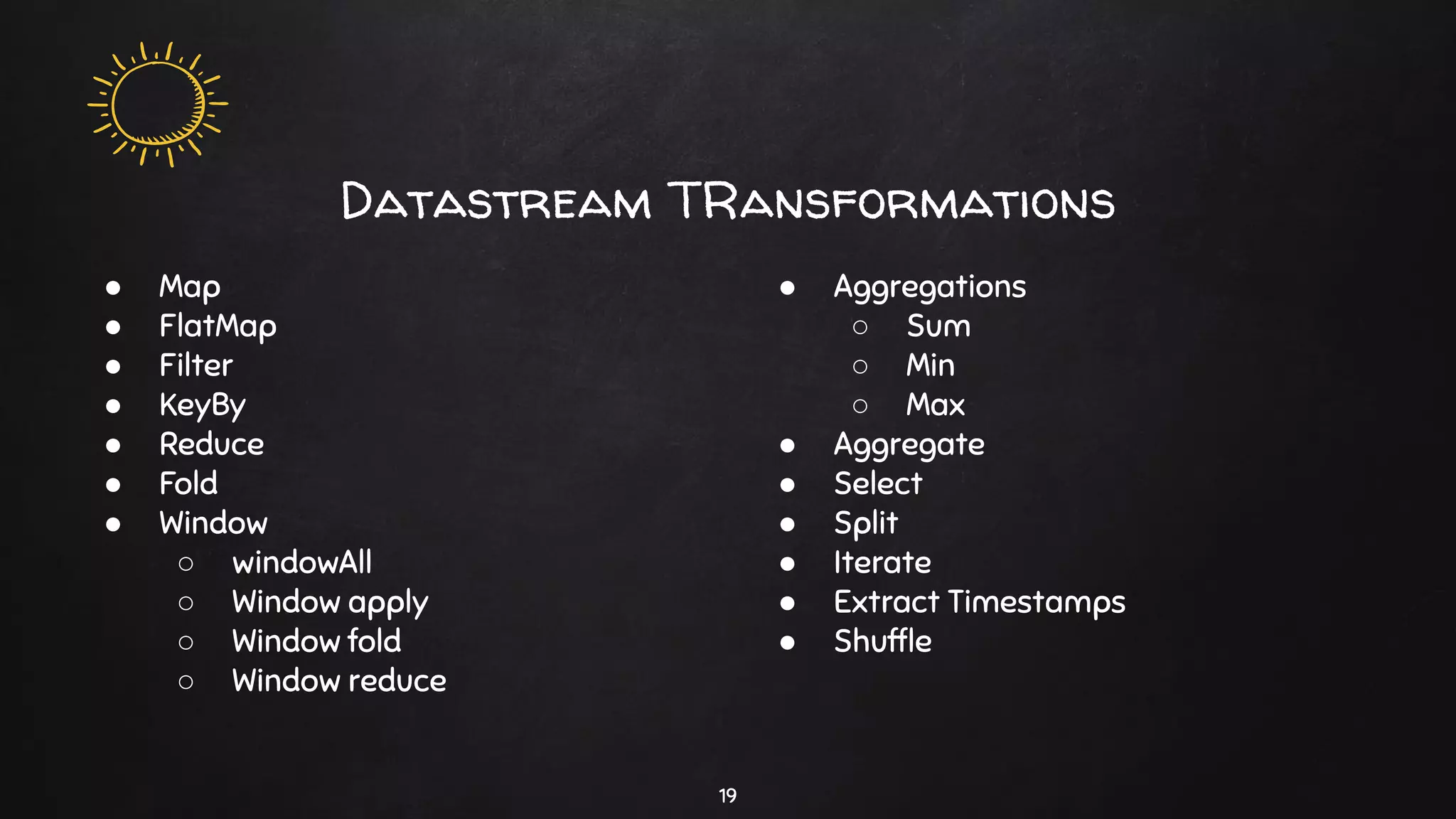 Datastream TRansformations
19
● Map
● FlatMap
● Filter
● KeyBy
● Reduce
● Fold
● Window
○ windowAll
○ Window apply
○ Window fold
○ Window reduce
● Aggregations
○ Sum
○ Min
○ Max
● Aggregate
● Select
● Split
● Iterate
● Extract Timestamps
● Shufﬂe
 