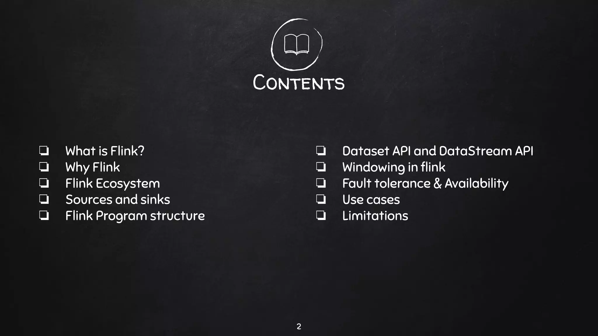 Contents
2
❏ What is Flink?
❏ Why Flink
❏ Flink Ecosystem
❏ Sources and sinks
❏ Flink Program structure
❏ Dataset API and DataStream API
❏ Windowing in ﬂink
❏ Fault tolerance & Availability
❏ Use cases
❏ Limitations
 