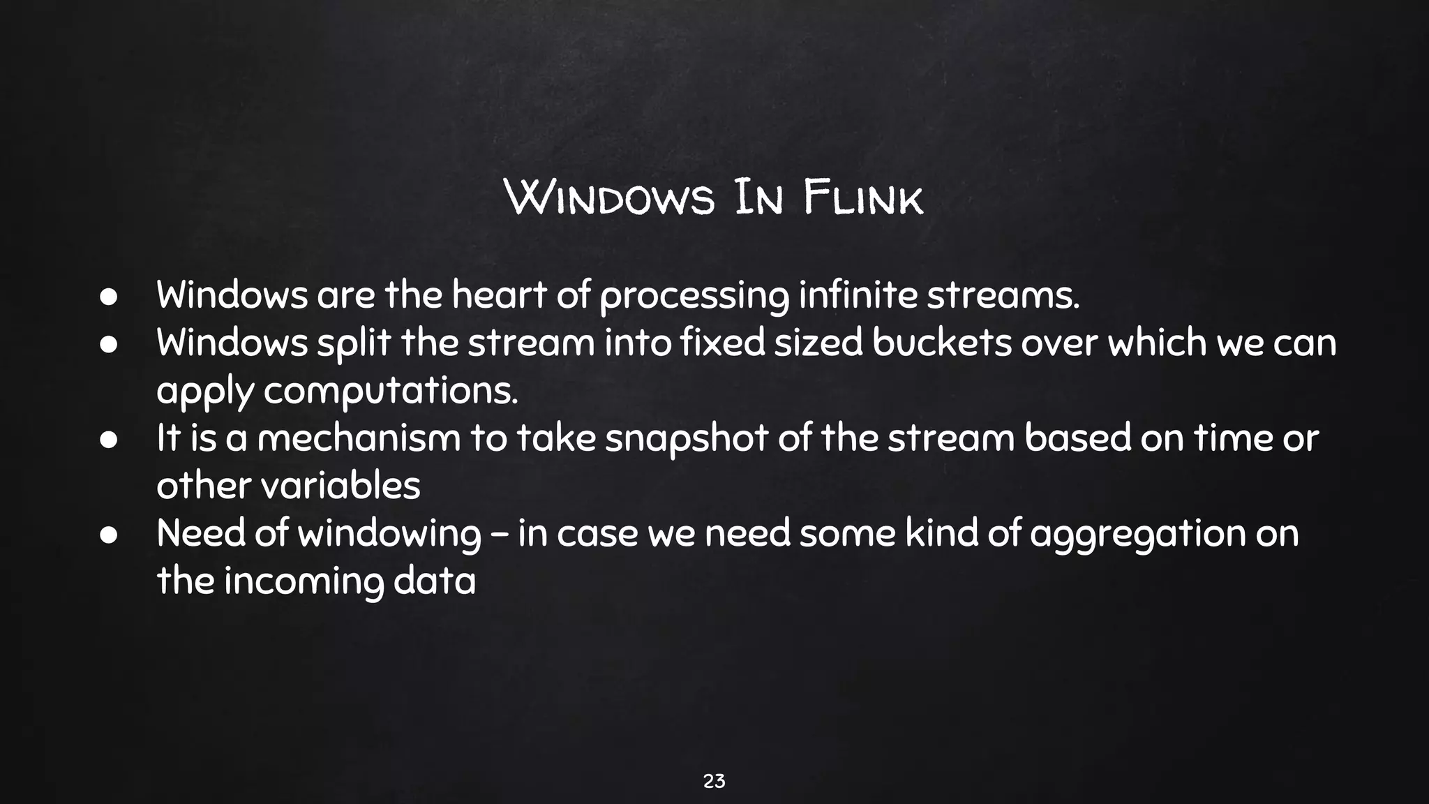 Windows In Flink
23
● Windows are the heart of processing inﬁnite streams.
● Windows split the stream into ﬁxed sized buckets over which we can
apply computations.
● It is a mechanism to take snapshot of the stream based on time or
other variables
● Need of windowing - in case we need some kind of aggregation on
the incoming data
 
