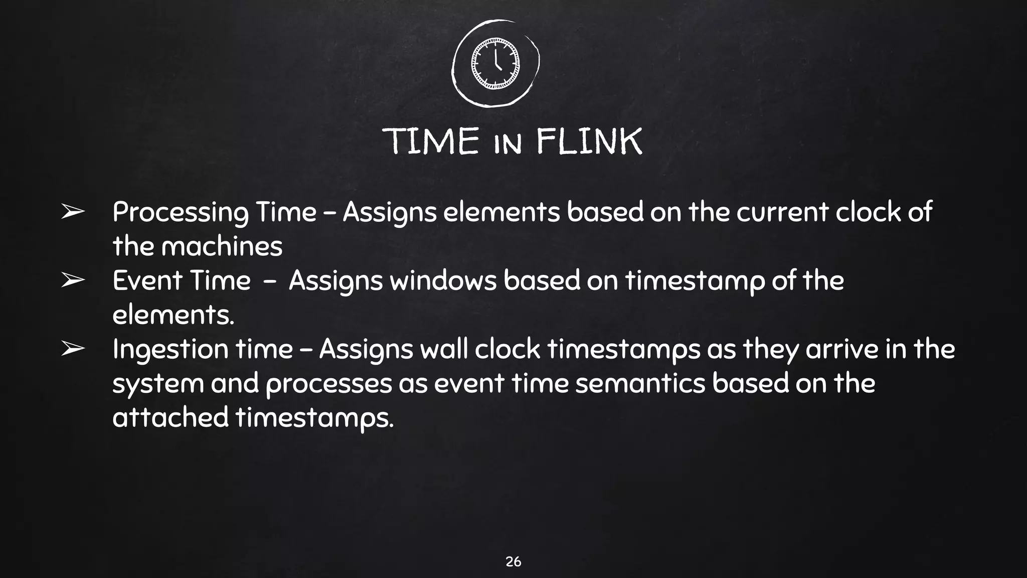 TIME in FLINK
➢ Processing Time - Assigns elements based on the current clock of
the machines
➢ Event Time - Assigns windows based on timestamp of the
elements.
➢ Ingestion time - Assigns wall clock timestamps as they arrive in the
system and processes as event time semantics based on the
attached timestamps.
26
 