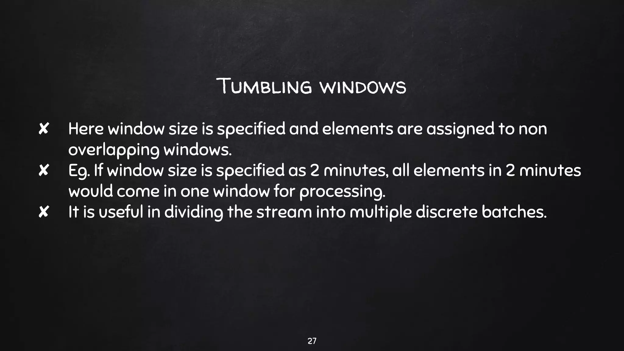 Tumbling windows
✘ Here window size is speciﬁed and elements are assigned to non
overlapping windows.
✘ Eg. If window size is speciﬁed as 2 minutes, all elements in 2 minutes
would come in one window for processing.
✘ It is useful in dividing the stream into multiple discrete batches.
27
 