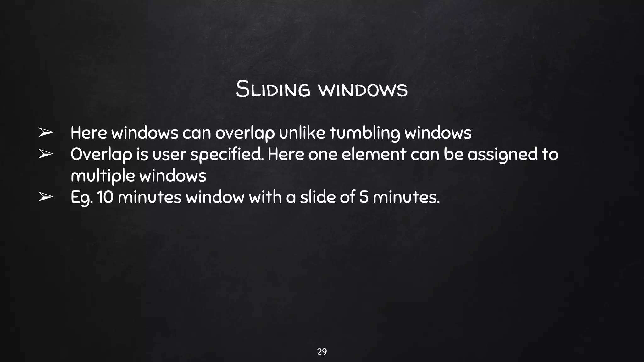 29
Sliding windows
➢ Here windows can overlap unlike tumbling windows
➢ Overlap is user speciﬁed. Here one element can be assigned to
multiple windows
➢ Eg. 10 minutes window with a slide of 5 minutes.
 