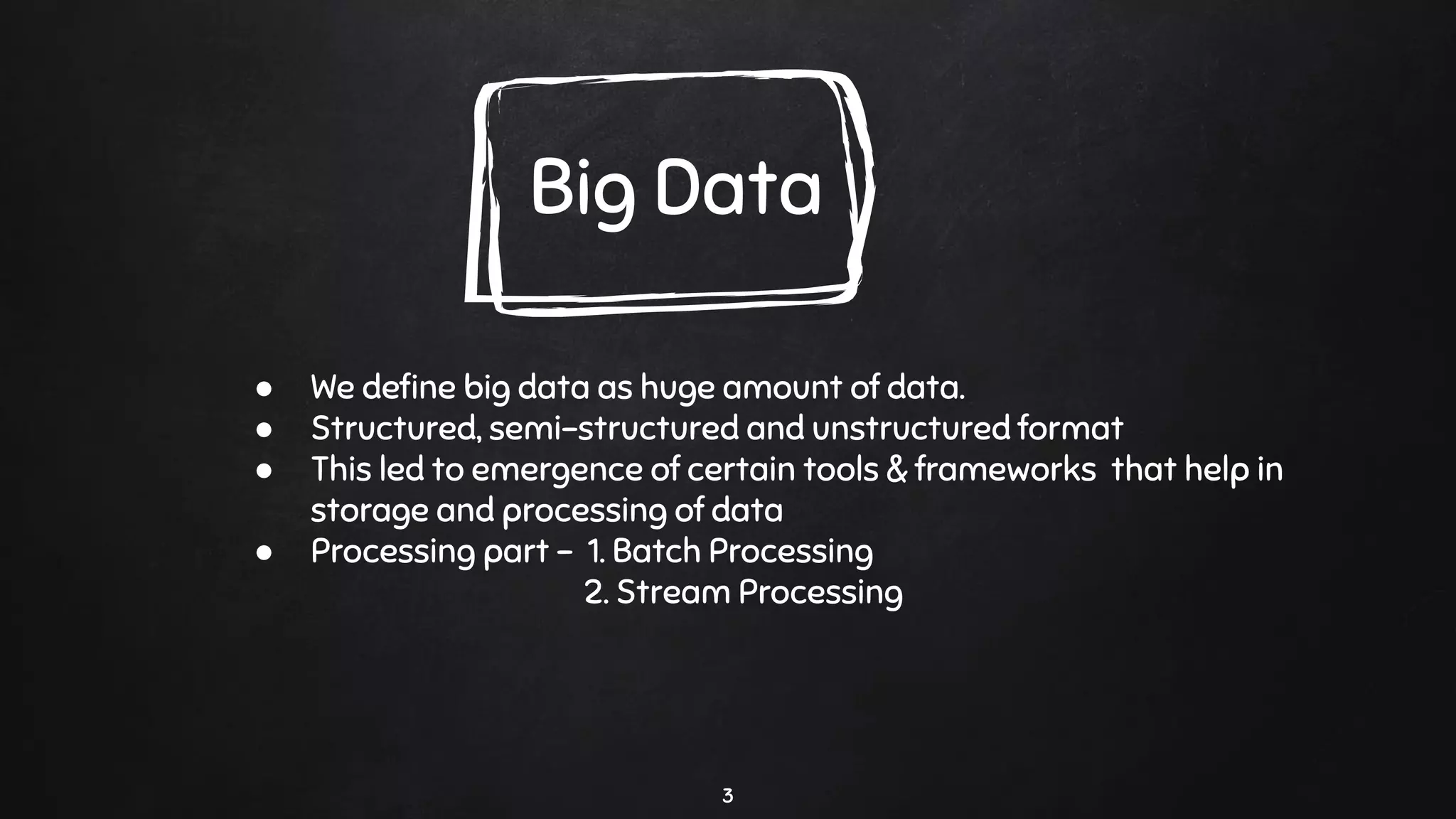 3
Big Data
● We deﬁne big data as huge amount of data.
● Structured, semi-structured and unstructured format
● This led to emergence of certain tools & frameworks that help in
storage and processing of data
● Processing part - 1. Batch Processing
2. Stream Processing
 