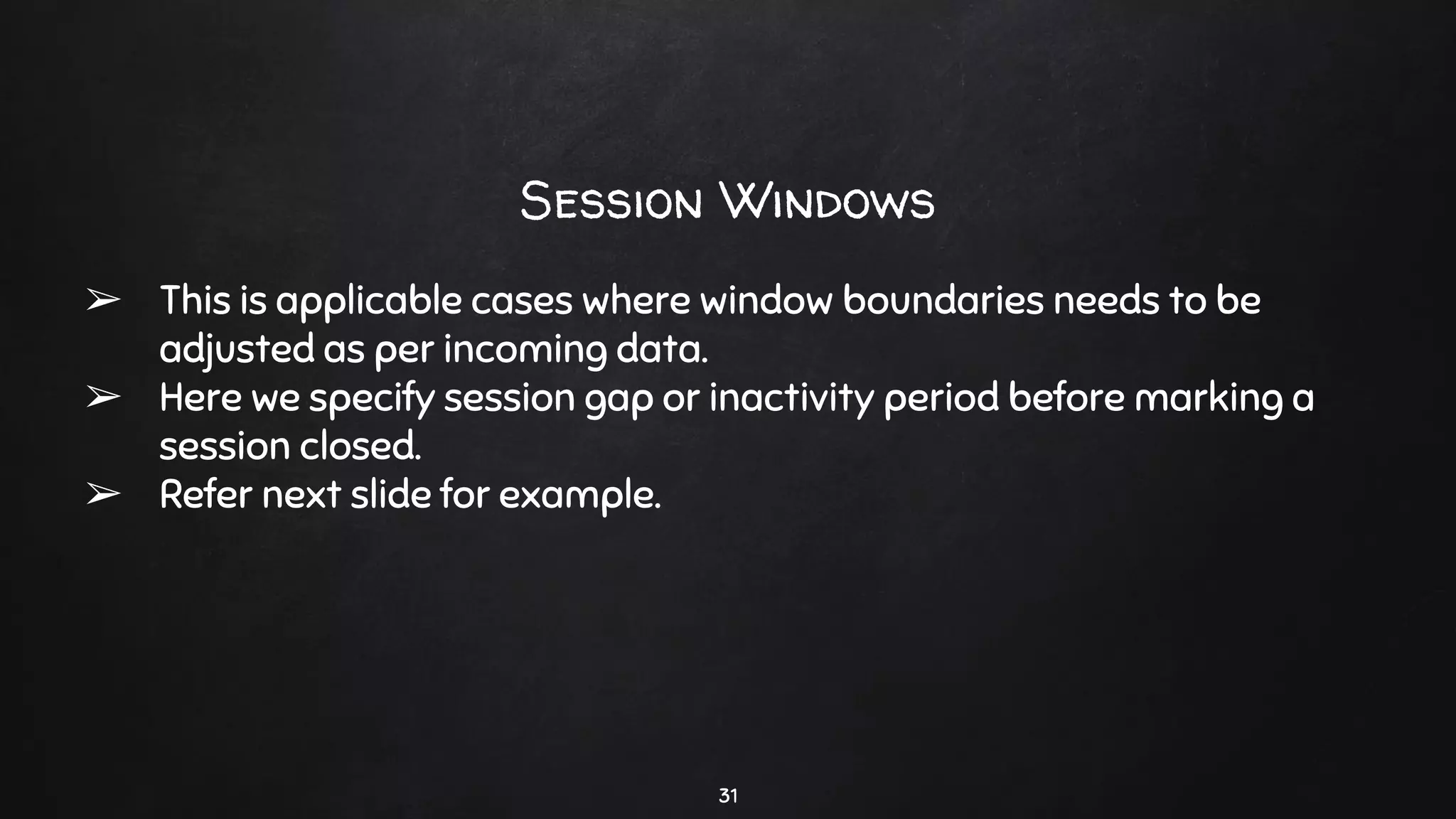 31
Session Windows
➢ This is applicable cases where window boundaries needs to be
adjusted as per incoming data.
➢ Here we specify session gap or inactivity period before marking a
session closed.
➢ Refer next slide for example.
 