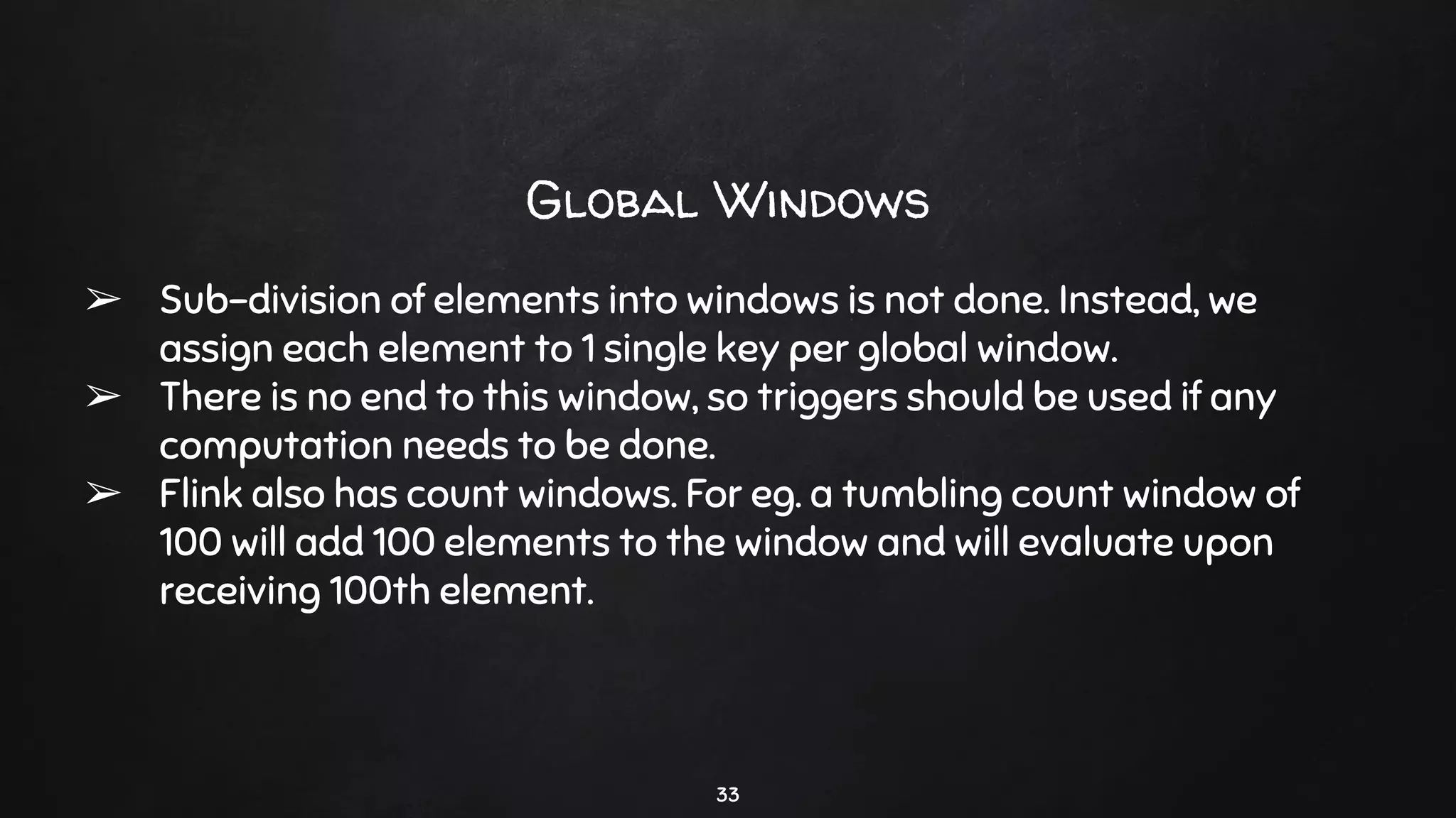 33
Global Windows
➢ Sub-division of elements into windows is not done. Instead, we
assign each element to 1 single key per global window.
➢ There is no end to this window, so triggers should be used if any
computation needs to be done.
➢ Flink also has count windows. For eg. a tumbling count window of
100 will add 100 elements to the window and will evaluate upon
receiving 100th element.
 