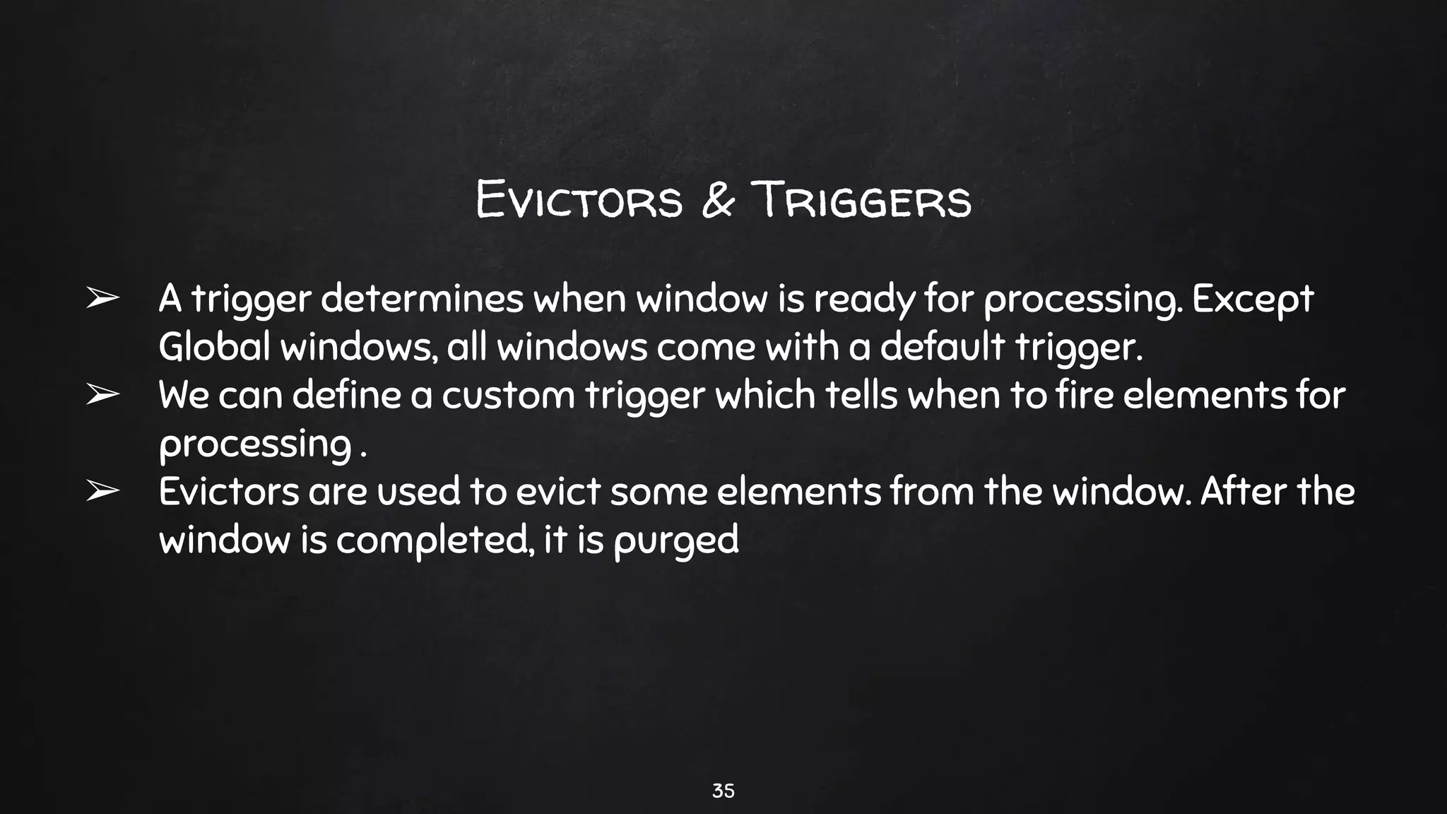 35
Evictors & Triggers
➢ A trigger determines when window is ready for processing. Except
Global windows, all windows come with a default trigger.
➢ We can deﬁne a custom trigger which tells when to ﬁre elements for
processing .
➢ Evictors are used to evict some elements from the window. After the
window is completed, it is purged
 