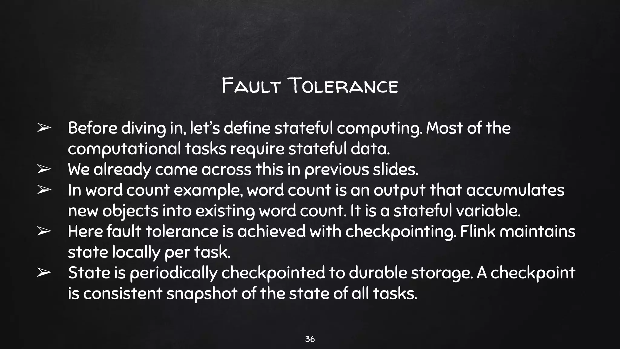Fault Tolerance
➢ Before diving in, let’s deﬁne stateful computing. Most of the
computational tasks require stateful data.
➢ We already came across this in previous slides.
➢ In word count example, word count is an output that accumulates
new objects into existing word count. It is a stateful variable.
➢ Here fault tolerance is achieved with checkpointing. Flink maintains
state locally per task.
➢ State is periodically checkpointed to durable storage. A checkpoint
is consistent snapshot of the state of all tasks.
36
 