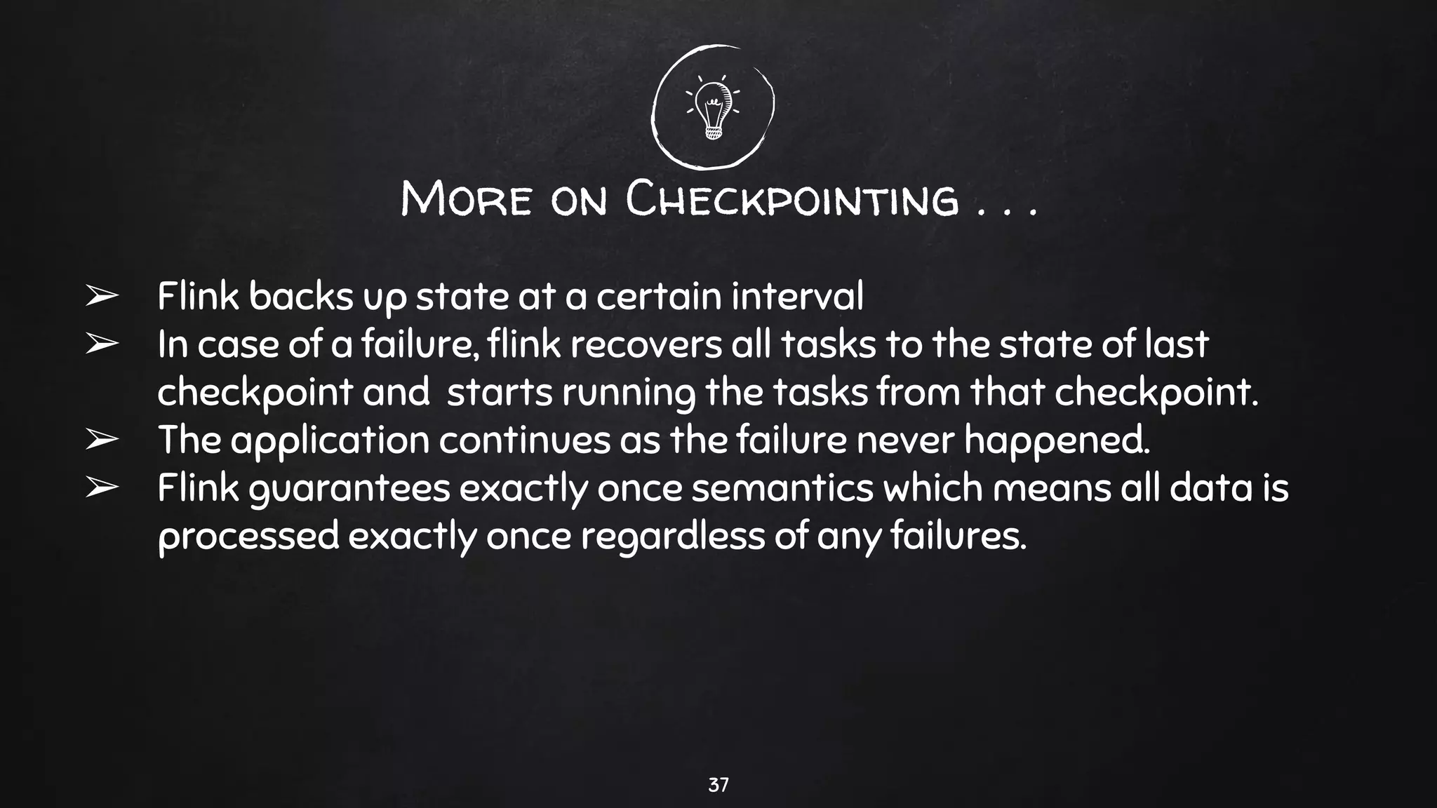 More on Checkpointing . . .
➢ Flink backs up state at a certain interval
➢ In case of a failure, ﬂink recovers all tasks to the state of last
checkpoint and starts running the tasks from that checkpoint.
➢ The application continues as the failure never happened.
➢ Flink guarantees exactly once semantics which means all data is
processed exactly once regardless of any failures.
37
 