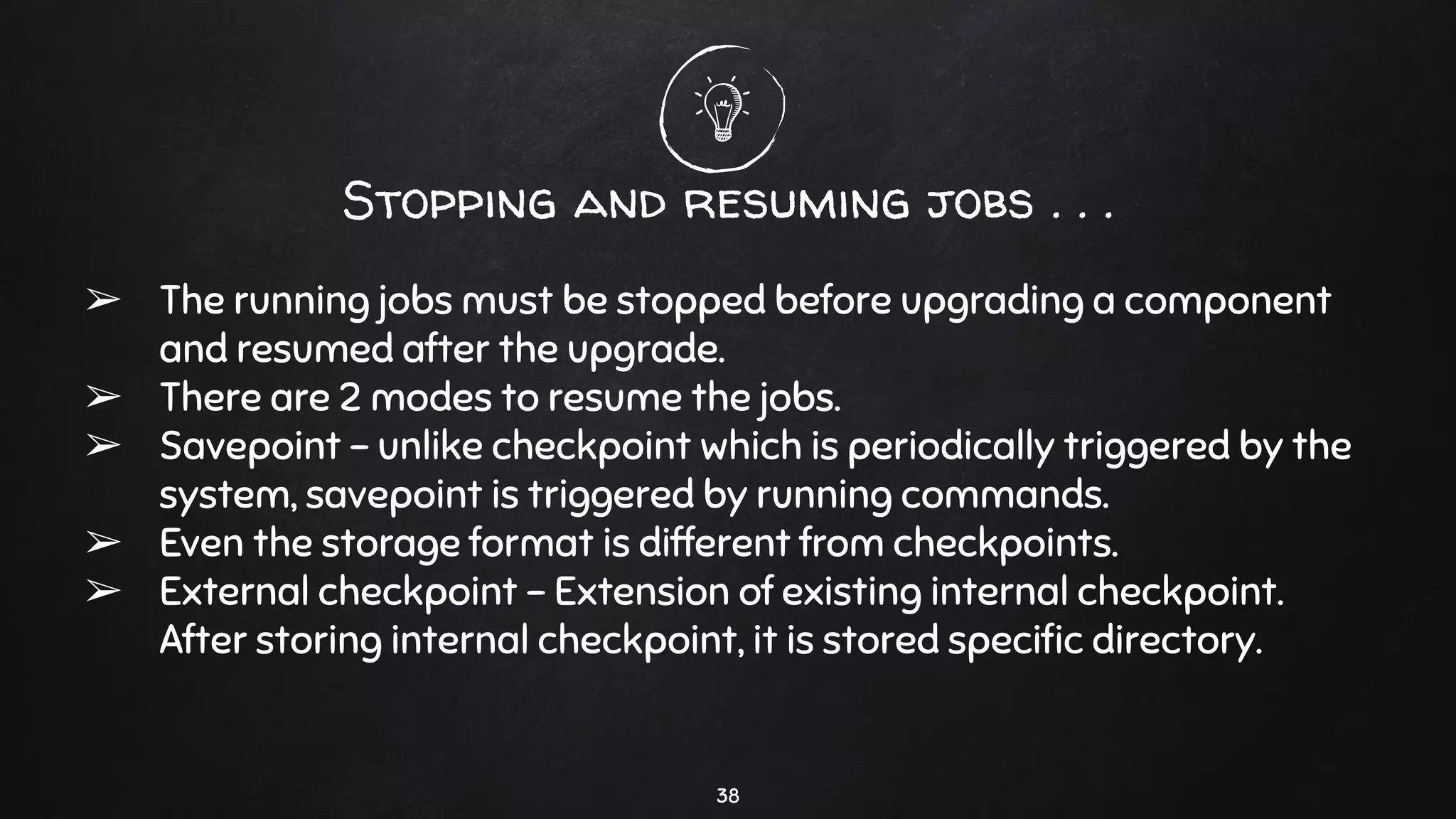 Stopping and resuming jobs . . .
➢ The running jobs must be stopped before upgrading a component
and resumed after the upgrade.
➢ There are 2 modes to resume the jobs.
➢ Savepoint - unlike checkpoint which is periodically triggered by the
system, savepoint is triggered by running commands.
➢ Even the storage format is different from checkpoints.
➢ External checkpoint - Extension of existing internal checkpoint.
After storing internal checkpoint, it is stored speciﬁc directory.
38
 