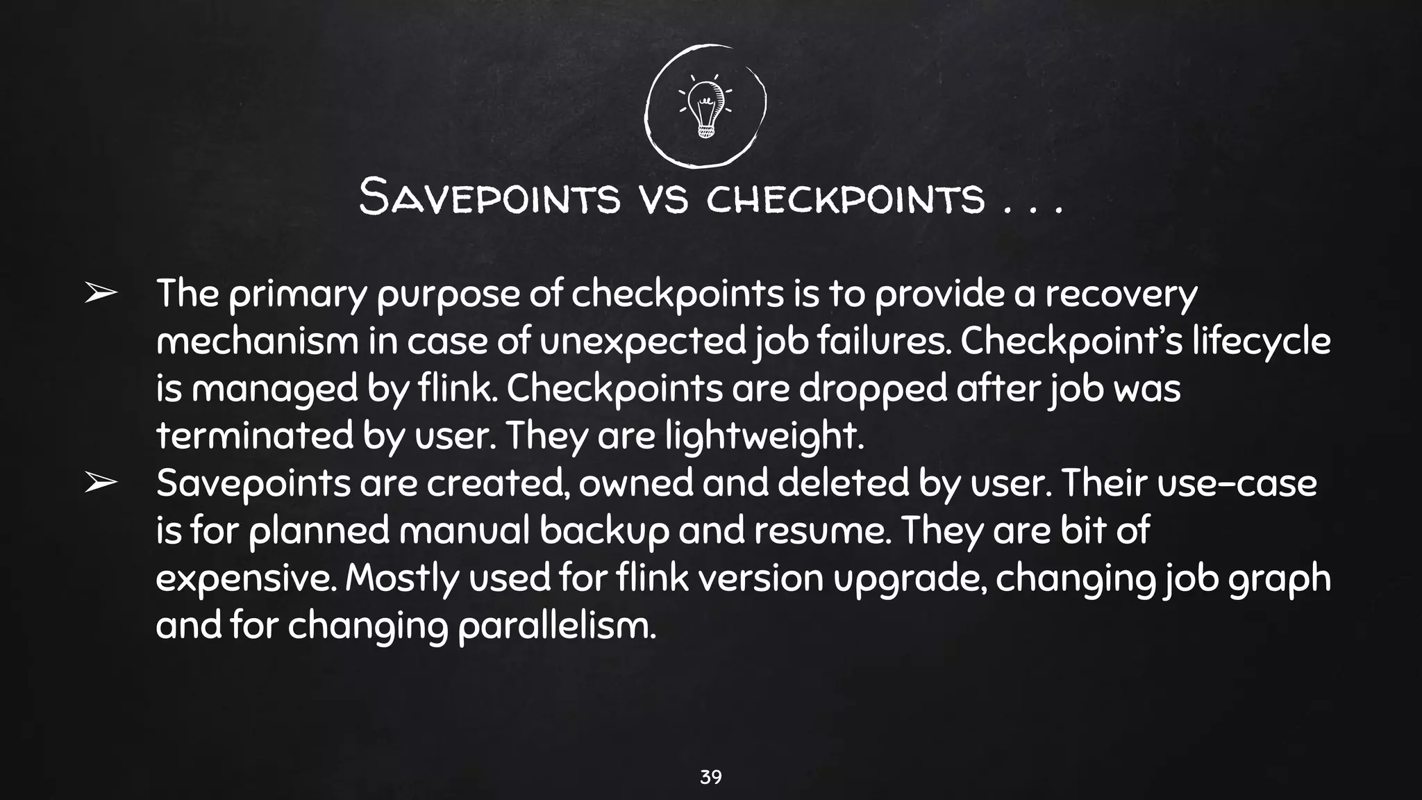 Savepoints vs checkpoints . . .
➢ The primary purpose of checkpoints is to provide a recovery
mechanism in case of unexpected job failures. Checkpoint’s lifecycle
is managed by ﬂink. Checkpoints are dropped after job was
terminated by user. They are lightweight.
➢ Savepoints are created, owned and deleted by user. Their use-case
is for planned manual backup and resume. They are bit of
expensive. Mostly used for ﬂink version upgrade, changing job graph
and for changing parallelism.
39
 
