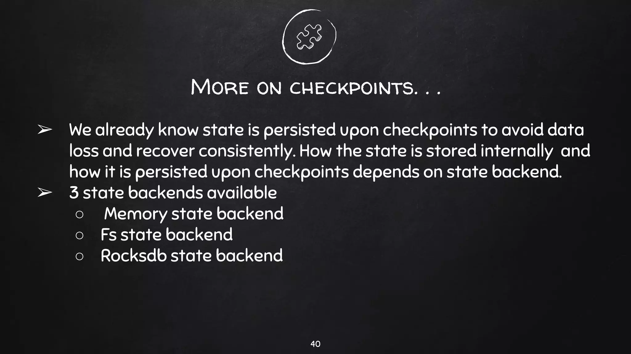 More on checkpoints. . .
➢ We already know state is persisted upon checkpoints to avoid data
loss and recover consistently. How the state is stored internally and
how it is persisted upon checkpoints depends on state backend.
➢ 3 state backends available
○ Memory state backend
○ Fs state backend
○ Rocksdb state backend
40
 