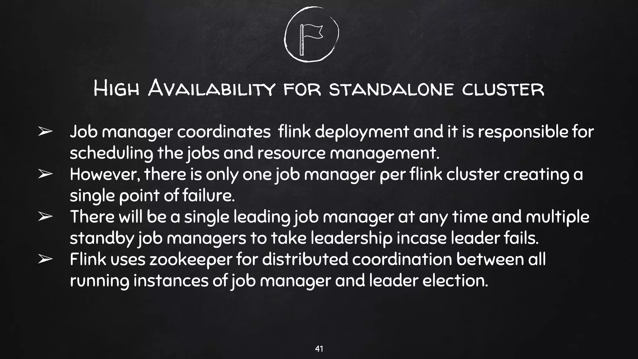 High Availability for standalone cluster
➢ Job manager coordinates ﬂink deployment and it is responsible for
scheduling the jobs and resource management.
➢ However, there is only one job manager per ﬂink cluster creating a
single point of failure.
➢ There will be a single leading job manager at any time and multiple
standby job managers to take leadership incase leader fails.
➢ Flink uses zookeeper for distributed coordination between all
running instances of job manager and leader election.
41
 