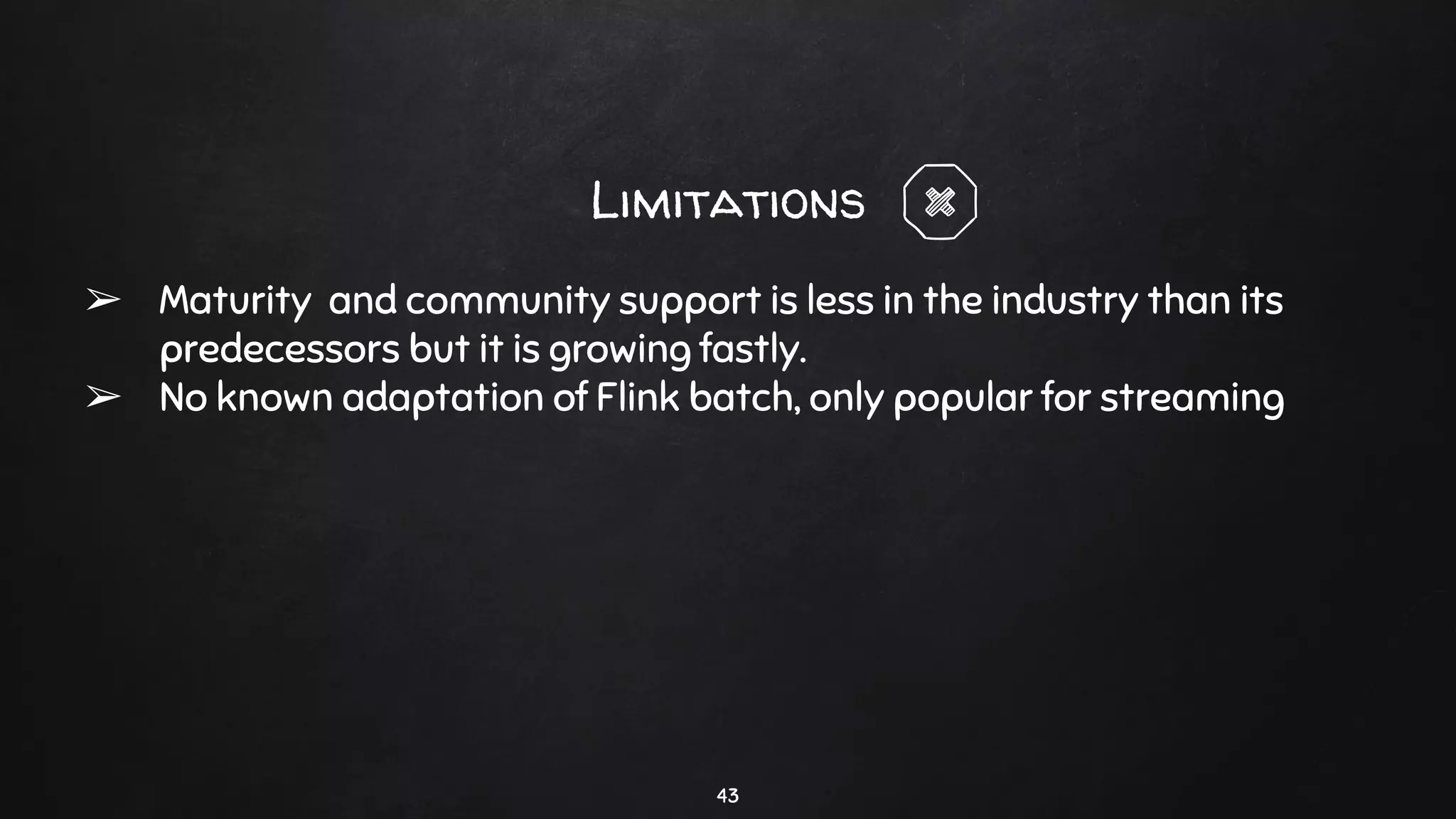 43
Limitations
➢ Maturity and community support is less in the industry than its
predecessors but it is growing fastly.
➢ No known adaptation of Flink batch, only popular for streaming
 