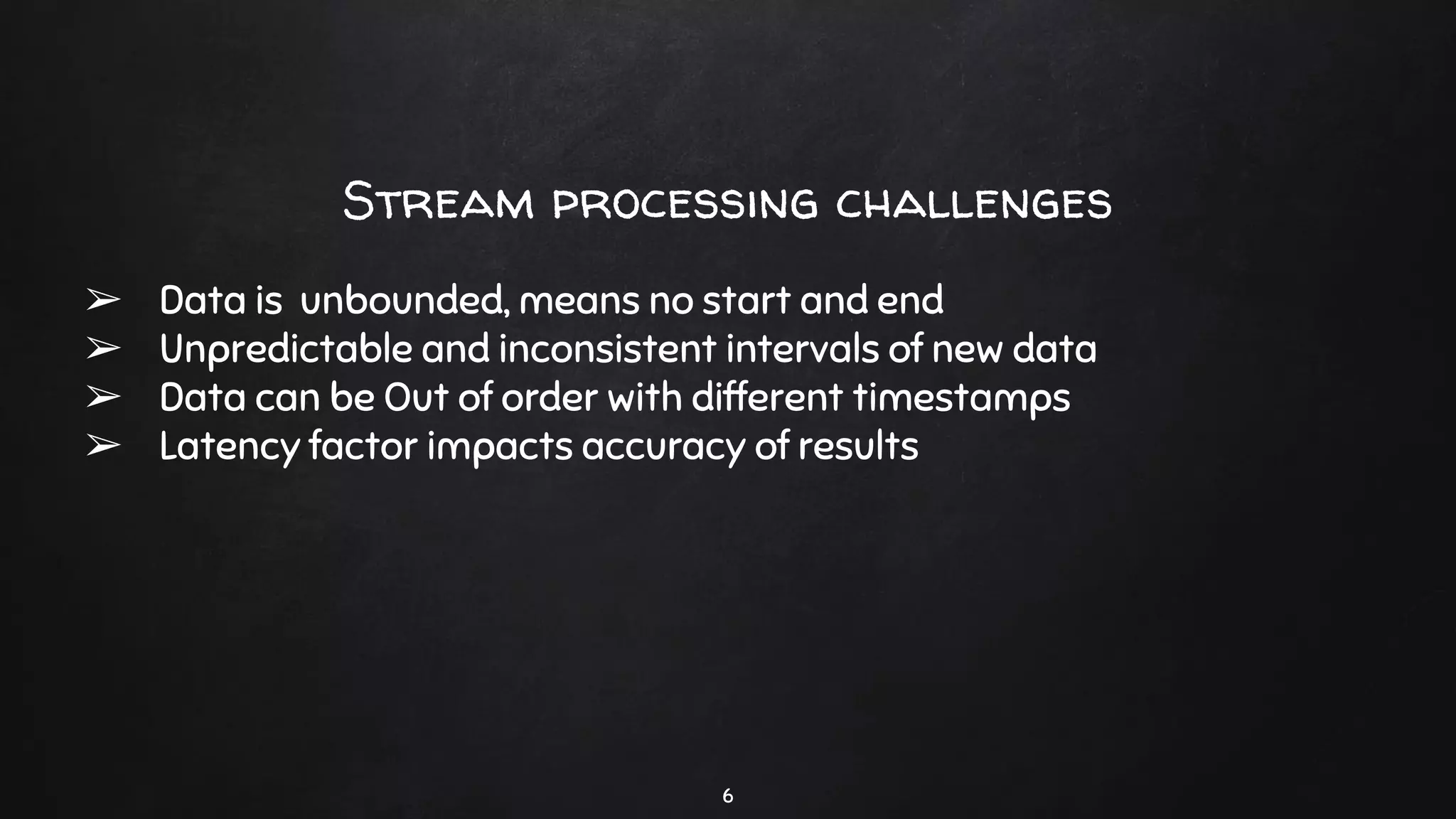 Stream processing challenges
➢ Data is unbounded, means no start and end
➢ Unpredictable and inconsistent intervals of new data
➢ Data can be Out of order with different timestamps
➢ Latency factor impacts accuracy of results
6
 
