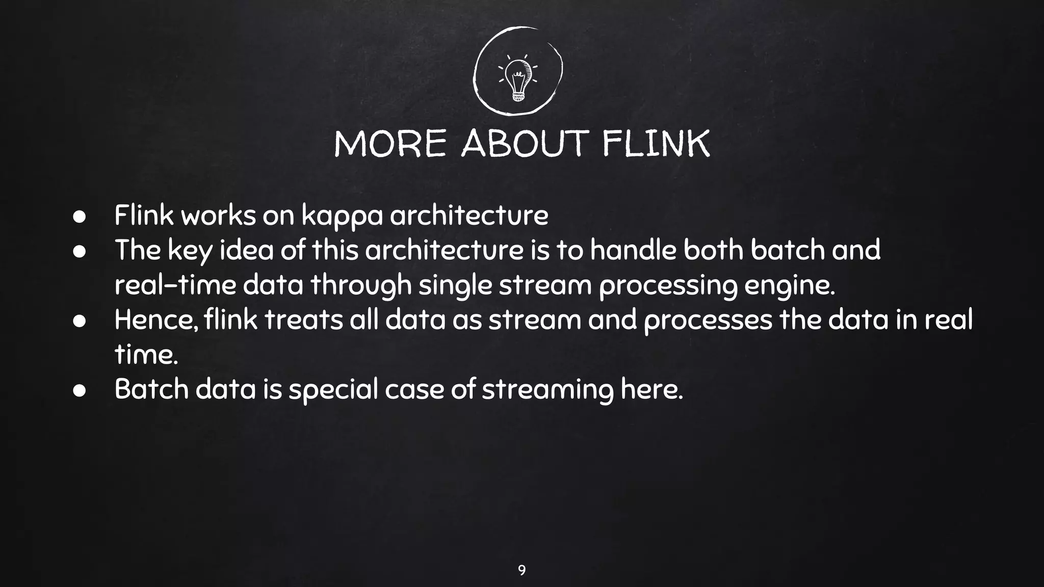 9
MORE ABOUT FLINK
● Flink works on kappa architecture
● The key idea of this architecture is to handle both batch and
real-time data through single stream processing engine.
● Hence, ﬂink treats all data as stream and processes the data in real
time.
● Batch data is special case of streaming here.
 