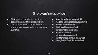 Storage/streaming
14
● Flink is just computation engine,
doesn’t come with storage system
● Can read, write data from different
storage systems as well as streaming
systems
➢ Apache kafka(source/sink)
➢ Apache Cassandra(source/sink)
➢ Elastic search(sink)
➢ Hadoop ﬁlesystem(sink)
➢ RabbitMQ(source/sink)
➢ Amazon Kinesis
streams(source/sink)
➢ Twitter streaming API(source)
➢ Google PubSub(Source/sink)
 