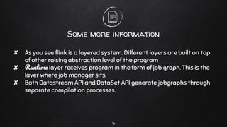 Some more information
✘ As you see ﬂink is a layered system. Different layers are built on top
of other raising abstraction level of the program
✘ Runtime layer receives program in the form of job graph. This is the
layer where job manager sits.
✘ Both Datastream API and DataSet API generate jobgraphs through
separate compilation processes.
16
 