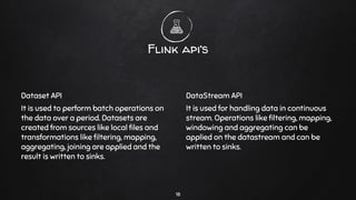 Dataset API
It is used to perform batch operations on
the data over a period. Datasets are
created from sources like local ﬁles and
transformations like ﬁltering, mapping,
aggregating, joining are applied and the
result is written to sinks.
Flink api’s
DataStream API
It is used for handling data in continuous
stream. Operations like ﬁltering, mapping,
windowing and aggregating can be
applied on the datastream and can be
written to sinks.
18
 