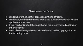 Windows In Flink
23
● Windows are the heart of processing inﬁnite streams.
● Windows split the stream into ﬁxed sized buckets over which we can
apply computations.
● It is a mechanism to take snapshot of the stream based on time or
other variables
● Need of windowing - in case we need some kind of aggregation on
the incoming data
 