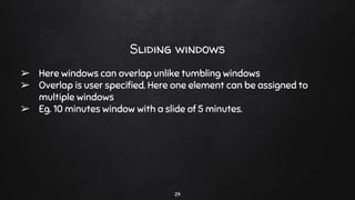 29
Sliding windows
➢ Here windows can overlap unlike tumbling windows
➢ Overlap is user speciﬁed. Here one element can be assigned to
multiple windows
➢ Eg. 10 minutes window with a slide of 5 minutes.
 