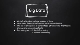3
Big Data
● We deﬁne big data as huge amount of data.
● Structured, semi-structured and unstructured format
● This led to emergence of certain tools & frameworks that help in
storage and processing of data
● Processing part - 1. Batch Processing
2. Stream Processing
 