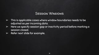 31
Session Windows
➢ This is applicable cases where window boundaries needs to be
adjusted as per incoming data.
➢ Here we specify session gap or inactivity period before marking a
session closed.
➢ Refer next slide for example.
 