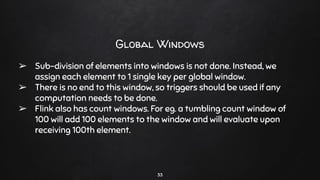 33
Global Windows
➢ Sub-division of elements into windows is not done. Instead, we
assign each element to 1 single key per global window.
➢ There is no end to this window, so triggers should be used if any
computation needs to be done.
➢ Flink also has count windows. For eg. a tumbling count window of
100 will add 100 elements to the window and will evaluate upon
receiving 100th element.
 