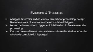 35
Evictors & Triggers
➢ A trigger determines when window is ready for processing. Except
Global windows, all windows come with a default trigger.
➢ We can deﬁne a custom trigger which tells when to ﬁre elements for
processing .
➢ Evictors are used to evict some elements from the window. After the
window is completed, it is purged
 