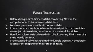 Fault Tolerance
➢ Before diving in, let’s deﬁne stateful computing. Most of the
computational tasks require stateful data.
➢ We already came across this in previous slides.
➢ In word count example, word count is an output that accumulates
new objects into existing word count. It is a stateful variable.
➢ Here fault tolerance is achieved with checkpointing. Flink maintains
state locally per task.
➢ State is periodically checkpointed to durable storage. A checkpoint
is consistent snapshot of the state of all tasks.
36
 