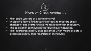 More on Checkpointing . . .
➢ Flink backs up state at a certain interval
➢ In case of a failure, ﬂink recovers all tasks to the state of last
checkpoint and starts running the tasks from that checkpoint.
➢ The application continues as the failure never happened.
➢ Flink guarantees exactly once semantics which means all data is
processed exactly once regardless of any failures.
37
 