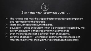 Stopping and resuming jobs . . .
➢ The running jobs must be stopped before upgrading a component
and resumed after the upgrade.
➢ There are 2 modes to resume the jobs.
➢ Savepoint - unlike checkpoint which is periodically triggered by the
system, savepoint is triggered by running commands.
➢ Even the storage format is different from checkpoints.
➢ External checkpoint - Extension of existing internal checkpoint.
After storing internal checkpoint, it is stored speciﬁc directory.
38
 