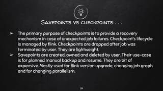 Savepoints vs checkpoints . . .
➢ The primary purpose of checkpoints is to provide a recovery
mechanism in case of unexpected job failures. Checkpoint’s lifecycle
is managed by ﬂink. Checkpoints are dropped after job was
terminated by user. They are lightweight.
➢ Savepoints are created, owned and deleted by user. Their use-case
is for planned manual backup and resume. They are bit of
expensive. Mostly used for ﬂink version upgrade, changing job graph
and for changing parallelism.
39
 