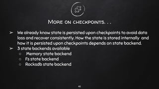 More on checkpoints. . .
➢ We already know state is persisted upon checkpoints to avoid data
loss and recover consistently. How the state is stored internally and
how it is persisted upon checkpoints depends on state backend.
➢ 3 state backends available
○ Memory state backend
○ Fs state backend
○ Rocksdb state backend
40
 