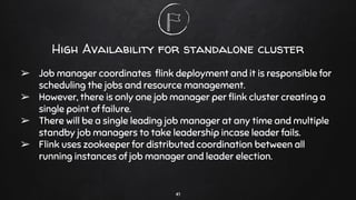 High Availability for standalone cluster
➢ Job manager coordinates ﬂink deployment and it is responsible for
scheduling the jobs and resource management.
➢ However, there is only one job manager per ﬂink cluster creating a
single point of failure.
➢ There will be a single leading job manager at any time and multiple
standby job managers to take leadership incase leader fails.
➢ Flink uses zookeeper for distributed coordination between all
running instances of job manager and leader election.
41
 