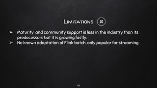 43
Limitations
➢ Maturity and community support is less in the industry than its
predecessors but it is growing fastly.
➢ No known adaptation of Flink batch, only popular for streaming
 