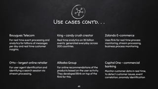 Use cases cont’d. . .
Bouygues Telecom
For real time event processing and
analytics for billions of messages
per day and real time customer
insights.
King - candy crush creator
Real time analytics on 30 billion
events generated everyday across
200 countries.
Zalando E-commerce
Uses ﬂink for real time process
monitoring, stream processing,
business process monitoring.
Otto - largest online retailer
For user agent identiﬁcation and
identifying a search session via
stream processing,
Alibaba Group
For online recommendations of the
products based on the user activity.
They developed Blink on top of the
ﬂink for this.
Capital One - commercial
banking
Monitor customer data in real time,
to detect customer issues, event
correlation, anomaly identiﬁcation
49
 