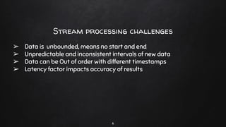 Stream processing challenges
➢ Data is unbounded, means no start and end
➢ Unpredictable and inconsistent intervals of new data
➢ Data can be Out of order with different timestamps
➢ Latency factor impacts accuracy of results
6
 