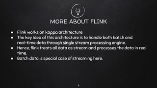 9
MORE ABOUT FLINK
● Flink works on kappa architecture
● The key idea of this architecture is to handle both batch and
real-time data through single stream processing engine.
● Hence, ﬂink treats all data as stream and processes the data in real
time.
● Batch data is special case of streaming here.
 