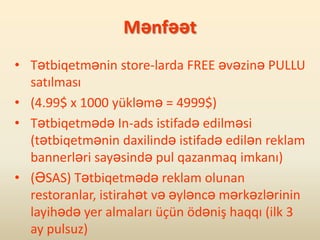 Mənfəət
• Tətbiqetmənin store-larda FREE əvəzinə PULLU
  satılması
• (4.99$ x 1000 yükləmə = 4999$)
• Tətbiqetmədə In-ads istifadə edilməsi
  (tətbiqetmənin daxilində istifadə edilən reklam
  bannerləri sayəsində pul qazanmaq imkanı)
• (ƏSAS) Tətbiqetmədə reklam olunan
  restoranlar, istirahət və əyləncə mərkəzlərinin
  layihədə yer almaları üçün ödəniş haqqı (ilk 3
  ay pulsuz)
 