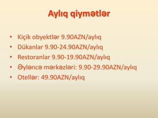 Aylıq qiymətlər

•   Kiçik obyektlər 9.90AZN/aylıq
•   Dükanlar 9.90-24.90AZN/aylıq
•   Restoranlar 9.90-19.90AZN/aylıq
•   Əyləncə mərkəzləri: 9.90-29.90AZN/aylıq
•   Otellər: 49.90AZN/aylıq
 