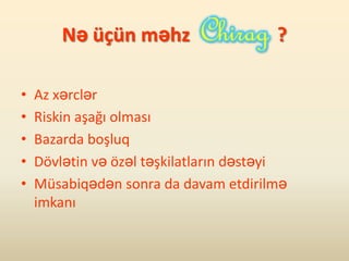 Nə üçün məhz                    ?

•   Az xərclər
•   Riskin aşağı olması
•   Bazarda boşluq
•   Dövlətin və özəl təşkilatların dəstəyi
•   Müsabiqədən sonra da davam etdirilmə
    imkanı
 