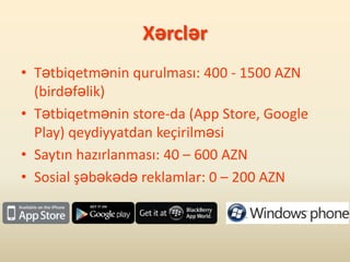 Xərclər
• Tətbiqetmənin qurulması: 400 - 1500 AZN
  (birdəfəlik)
• Tətbiqetmənin store-da (App Store, Google
  Play) qeydiyyatdan keçirilməsi
• Saytın hazırlanması: 40 – 600 AZN
• Sosial şəbəkədə reklamlar: 0 – 200 AZN
 
