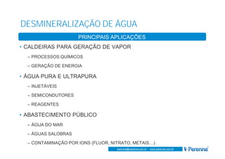 www.perenne.com.br
perenne@perenne.com.br - www.perenne.com.br
DESMINERALIZAÇÃO DE ÁGUA
ASPECTOS GERAIS
• CALDEIRAS PARA GERAÇÃO DE VAPOR
– PROCESSOS QUÍMICOS
– GERAÇÃO DE ENERGIA
• ÁGUA PURA E ULTRAPURA
– INJETÁVEIS
– SEMICONDUTORES
– REAGENTES
• ABASTECIMENTO PÚBLICO
– ÁGUA DO MAR
– ÁGUAS SALOBRAS
– CONTAMINAÇÃO POR IONS (FLUOR, NITRATO, METAIS…)
PRINCIPAIS APLICAÇÕES
 